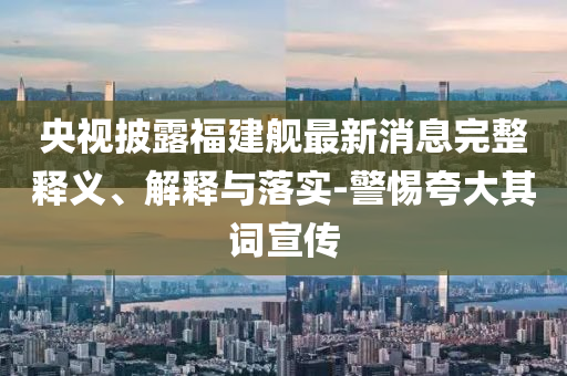 央視披露福建艦最新消息完整釋義、解釋與落實(shí)-警惕夸大其詞宣傳