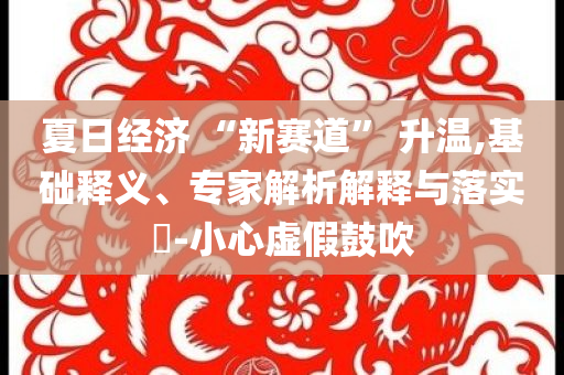 夏日經(jīng)濟 “新賽道” 升溫,基礎釋義、專家解析解釋與落實?-小心虛假鼓吹