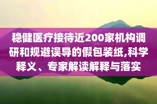 穩(wěn)健醫(yī)療接待近200家機構調研和規(guī)避誤導的假包裝紙,科學釋義、專家解讀解釋與落實