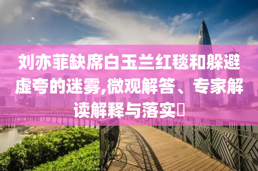 劉亦菲缺席白玉蘭紅毯和躲避虛夸的迷霧,微觀解答、專家解讀解釋與落實?