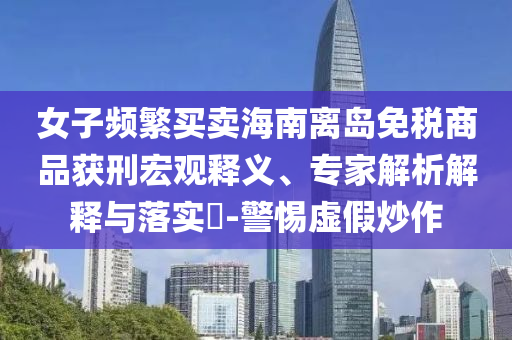 女子頻繁買賣海南離島免稅商品獲刑宏觀釋義、專家解析解釋與落實?-警惕虛假炒作