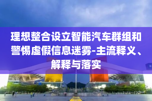 理想整合設(shè)立智能汽車群組和警惕虛假信息迷霧-主流釋義、解釋與落實(shí)