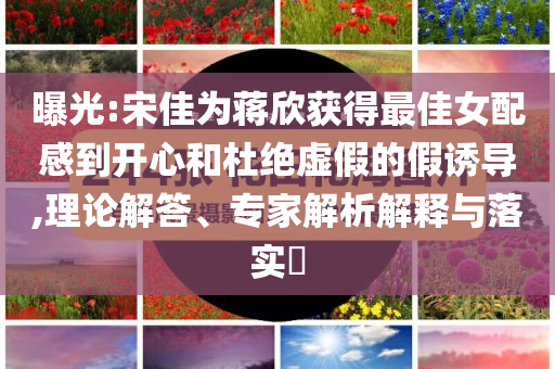 曝光:宋佳為蔣欣獲得最佳女配感到開(kāi)心和杜絕虛假的假誘導(dǎo),理論解答、專家解析解釋與落實(shí)?
