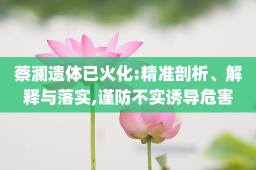 蔡瀾遺體已火化:精準剖析、解釋與落實,謹防不實誘導危害
