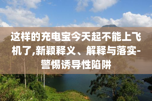 這樣的充電寶今天起不能上飛機(jī)了,新穎釋義、解釋與落實(shí)-警惕誘導(dǎo)性陷阱