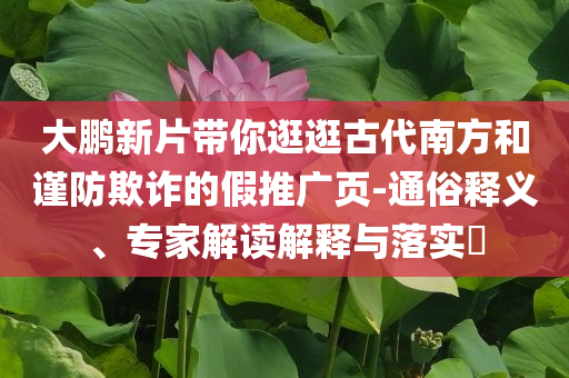 大鵬新片帶你逛逛古代南方和謹(jǐn)防欺詐的假推廣頁-通俗釋義、專家解讀解釋與落實(shí)?