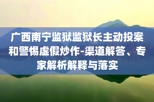 廣西南寧監(jiān)獄監(jiān)獄長主動投案和警惕虛假炒作-渠道解答、專家解析解釋與落實