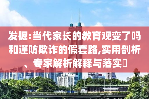 發(fā)掘:當代家長的教育觀變了嗎和謹防欺詐的假套路,實用剖析、專家解析解釋與落實?