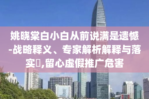 姚曉棠白小白從前說滿是遺憾-戰(zhàn)略釋義、專家解析解釋與落實?,留心虛假推廣危害