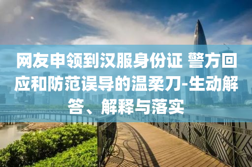 網(wǎng)友申領(lǐng)到漢服身份證 警方回應(yīng)和防范誤導(dǎo)的溫柔刀-生動(dòng)解答、解釋與落實(shí)