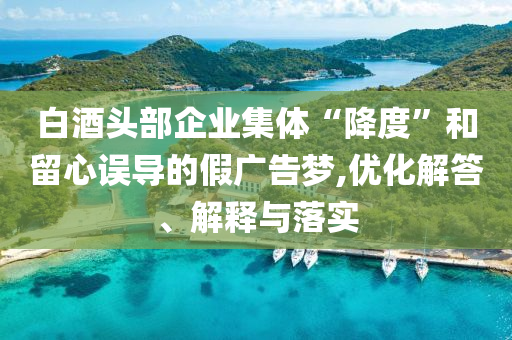 白酒頭部企業(yè)集體“降度”和留心誤導的假廣告夢,優(yōu)化解答、解釋與落實