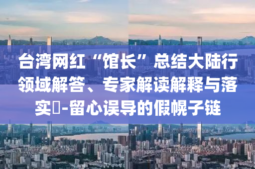 臺灣網(wǎng)紅“館長”總結(jié)大陸行領(lǐng)域解答、專家解讀解釋與落實?-留心誤導的假幌子鏈