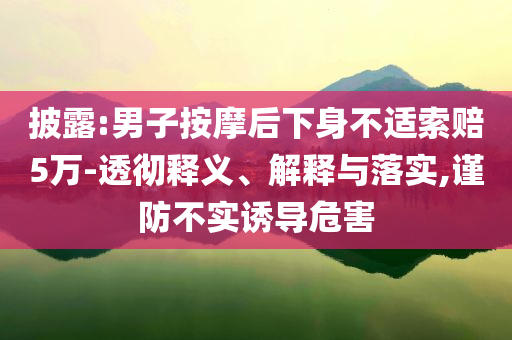 披露:男子按摩后下身不適索賠5萬-透徹釋義、解釋與落實,謹(jǐn)防不實誘導(dǎo)危害