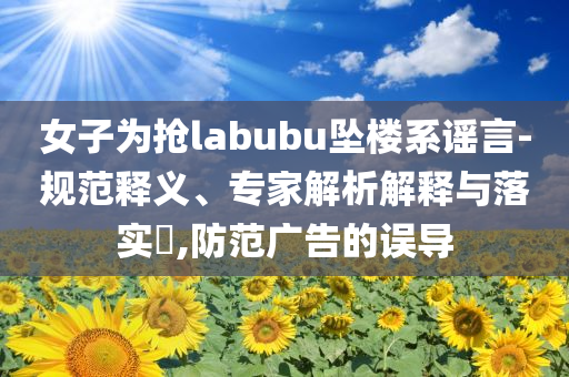 女子為搶labubu墜樓系謠言-規(guī)范釋義、專家解析解釋與落實(shí)?,防范廣告的誤導(dǎo)