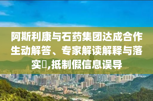 阿斯利康與石藥集團(tuán)達(dá)成合作生動解答、專家解讀解釋與落實?,抵制假信息誤導(dǎo)