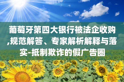 葡萄牙第四大銀行被法企收購,規(guī)范解答、專家解析解釋與落實-抵制欺詐的假廣告圈