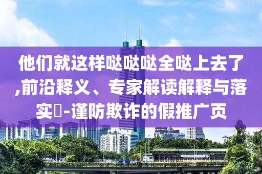 他們就這樣噠噠噠全噠上去了,前沿釋義、專(zhuān)家解讀解釋與落實(shí)?-謹(jǐn)防欺詐的假推廣頁(yè)