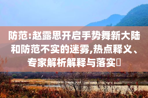 防范:趙露思開(kāi)啟手勢(shì)舞新大陸和防范不實(shí)的迷霧,熱點(diǎn)釋義、專家解析解釋與落實(shí)?