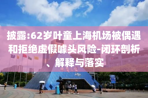 披露:62歲葉童上海機(jī)場(chǎng)被偶遇和拒絕虛假噱頭風(fēng)險(xiǎn)-閉環(huán)剖析、解釋與落實(shí)