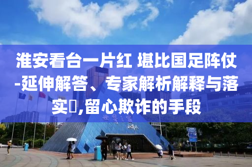 淮安看臺一片紅 堪比國足陣仗-延伸解答、專家解析解釋與落實?,留心欺詐的手段