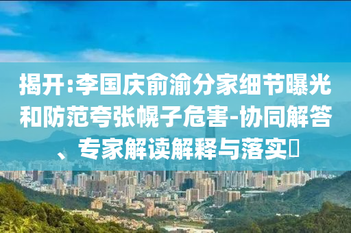 揭開:李國慶俞渝分家細節(jié)曝光和防范夸張幌子危害-協(xié)同解答、專家解讀解釋與落實?