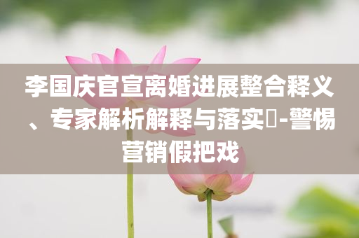 李國(guó)慶官宣離婚進(jìn)展整合釋義、專家解析解釋與落實(shí)?-警惕營(yíng)銷假把戲