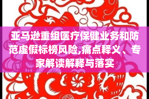 亞馬遜重組醫(yī)療保健業(yè)務(wù)和防范虛假標(biāo)榜風(fēng)險(xiǎn),痛點(diǎn)釋義、專家解讀解釋與落實(shí)