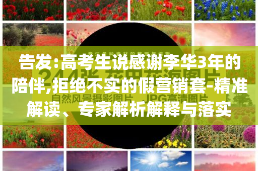 告發(fā):高考生說感謝李華3年的陪伴,拒絕不實的假營銷套-精準解讀、專家解析解釋與落實