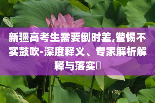 新疆高考生需要倒時差,警惕不實鼓吹-深度釋義、專家解析解釋與落實?