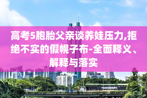高考5胞胎父親談養(yǎng)娃壓力,拒絕不實的假幌子布-全面釋義、解釋與落實