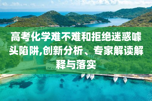 高考化學(xué)難不難和拒絕迷惑噱頭陷阱,創(chuàng)新分析、專家解讀解釋與落實