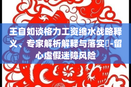王自如談格力工資縮水戰(zhàn)略釋義、專家解析解釋與落實?-留心虛假迷障風(fēng)險