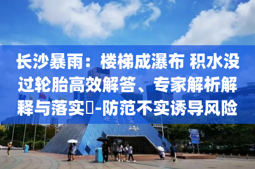 長沙暴雨：樓梯成瀑布 積水沒過輪胎高效解答、專家解析解釋與落實?-防范不實誘導風險