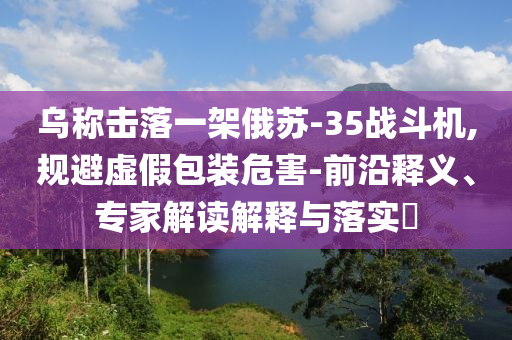 烏稱(chēng)擊落一架俄蘇-35戰(zhàn)斗機(jī),規(guī)避虛假包裝危害-前沿釋義、專(zhuān)家解讀解釋與落實(shí)?