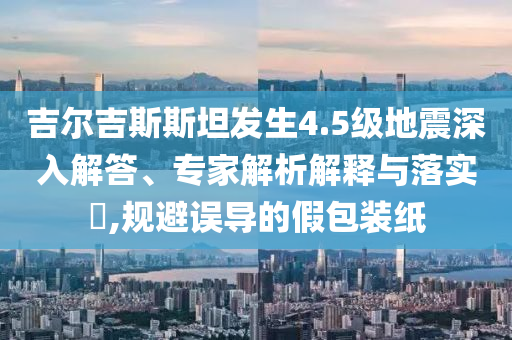 吉爾吉斯斯坦發(fā)生4.5級(jí)地震深入解答、專家解析解釋與落實(shí)?,規(guī)避誤導(dǎo)的假包裝紙