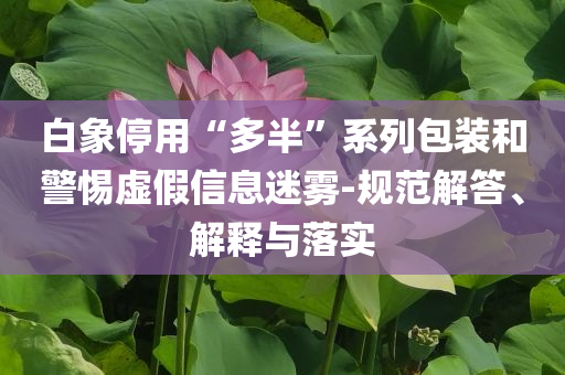 白象停用“多半”系列包裝和警惕虛假信息迷霧-規(guī)范解答、解釋與落實(shí)