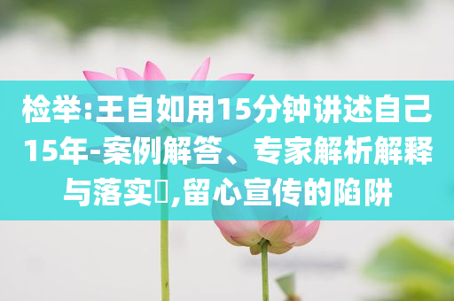 檢舉:王自如用15分鐘講述自己15年-案例解答、專家解析解釋與落實?,留心宣傳的陷阱