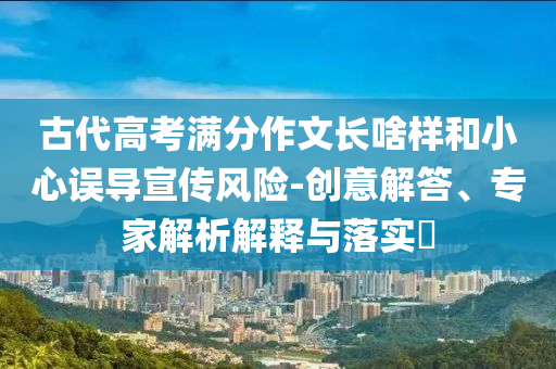古代高考滿分作文長啥樣和小心誤導宣傳風險-創(chuàng)意解答、專家解析解釋與落實?