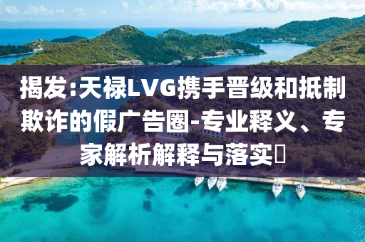 揭發(fā):天祿LVG攜手晉級和抵制欺詐的假廣告圈-專業(yè)釋義、專家解析解釋與落實?