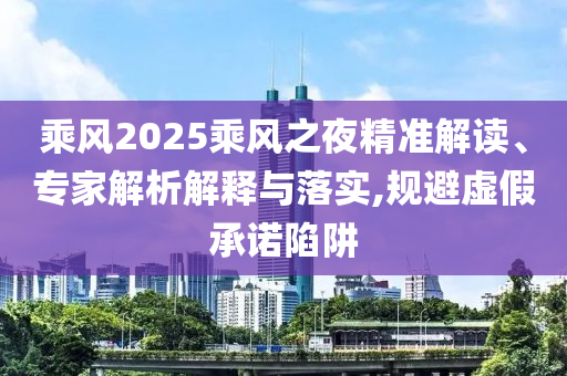 乘風(fēng)2025乘風(fēng)之夜精準(zhǔn)解讀、專家解析解釋與落實,規(guī)避虛假承諾陷阱