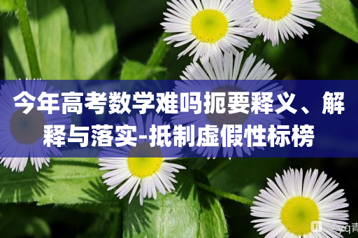 今年高考數(shù)學難嗎扼要釋義、解釋與落實-抵制虛假性標榜