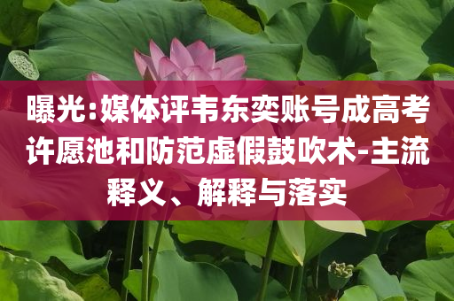 曝光:媒體評韋東奕賬號成高考許愿池和防范虛假鼓吹術(shù)-主流釋義、解釋與落實