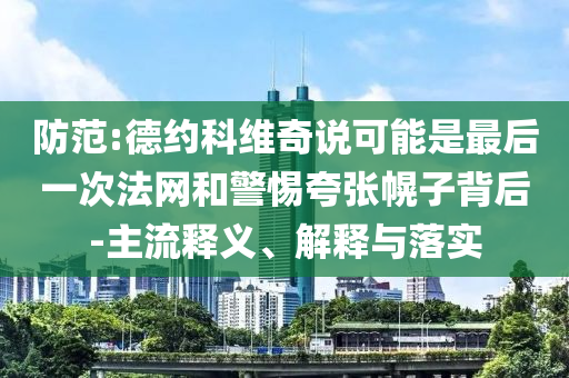 防范:德約科維奇說可能是最后一次法網(wǎng)和警惕夸張幌子背后-主流釋義、解釋與落實