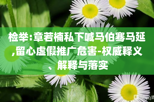 檢舉:章若楠私下喊馬伯騫馬延,留心虛假推廣危害-權(quán)威釋義、解釋與落實(shí)