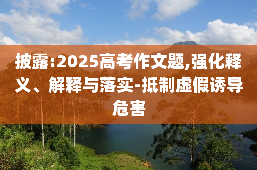 披露:2025高考作文題,強(qiáng)化釋義、解釋與落實(shí)-抵制虛假誘導(dǎo)危害