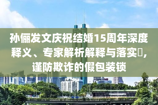 孫儷發(fā)文慶祝結(jié)婚15周年深度釋義、專家解析解釋與落實(shí)?,謹(jǐn)防欺詐的假包裝鎖