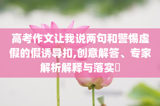 高考作文讓我說兩句和警惕虛假的假誘導(dǎo)扣,創(chuàng)意解答、專家解析解釋與落實(shí)?