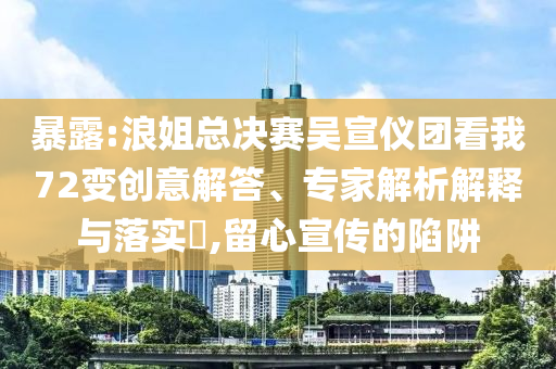 暴露:浪姐總決賽吳宣儀團(tuán)看我72變創(chuàng)意解答、專家解析解釋與落實?,留心宣傳的陷阱