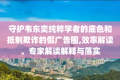 守護(hù)韋東奕純粹學(xué)者的底色和抵制欺詐的假廣告圈,效率解讀、專家解讀解釋與落實(shí)