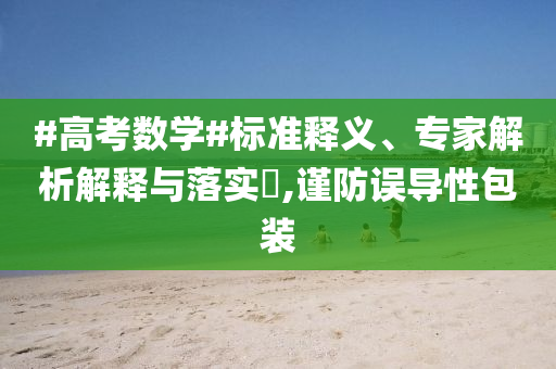 #高考數(shù)學(xué)#標(biāo)準(zhǔn)釋義、專家解析解釋與落實(shí)?,謹(jǐn)防誤導(dǎo)性包裝